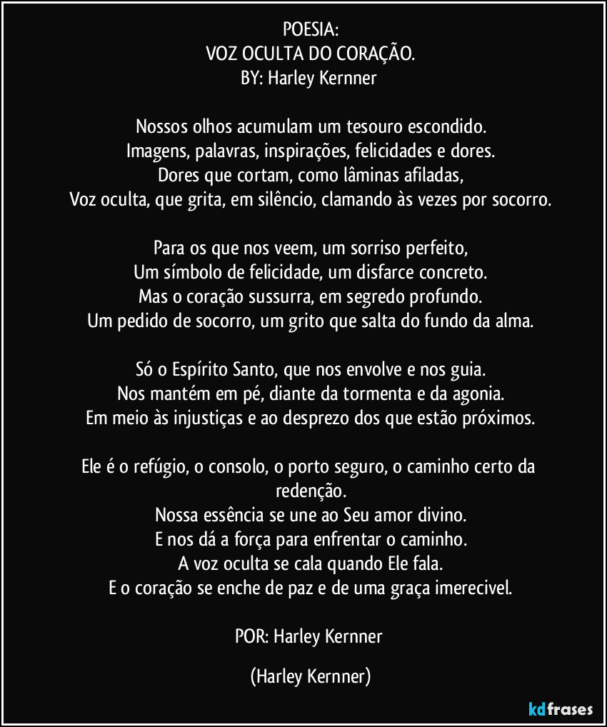 POESIA:
VOZ OCULTA DO CORAÇÃO.
BY: Harley Kernner
Nossos olhos acumulam um tesouro escondido.
Imagens, palavras, inspirações, felicidades e dores.
Dores que cortam, como lâminas afiladas,
Voz oculta, que grita, em silêncio, clamando às vezes por socorro.
Para os que nos veem, um sorriso perfeito,
Um símbolo de felicidade, um disfarce concreto.
Mas o coração sussurra, em segredo profundo.
Um pedido de socorro, um grito que salta do fundo da alma.
Só o Espírito Santo, que nos envolve e nos guia.
Nos mantém em pé, diante da tormenta e da agonia.
Em meio às injustiças e ao desprezo dos que estão próximos.
Ele é o refúgio, o consolo, o porto seguro, o caminho certo da redenção.
Nossa essência se une ao Seu amor divino.
E nos dá a força para enfrentar o caminho.
A voz oculta se cala quando Ele fala.
E o coração se enche de paz e de uma graça imerecivel.
POR: Harley Kernner (Harley Kernner)