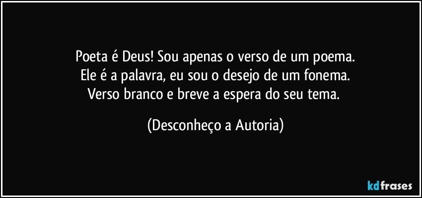 Poeta é Deus! Sou apenas o verso de um poema.
Ele é a palavra, eu sou o desejo de um fonema.
Verso branco e breve a espera do seu tema. (Desconheço a Autoria)