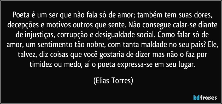 Poeta é um ser que não fala só de amor; também tem suas dores, decepções e motivos outros que sente. Não consegue calar-se diante de injustiças, corrupção e desigualdade social. Como falar só de amor, um sentimento tão nobre, com tanta maldade no seu país? Ele, talvez, diz coisas que você gostaria de dizer mas não o faz por timidez ou medo, aí o poeta expressa-se em seu lugar. (Elias Torres)