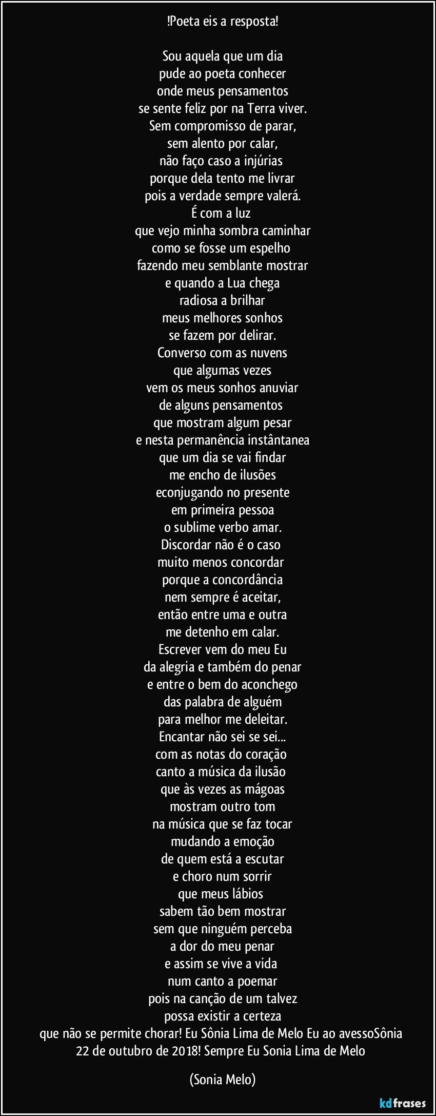 !Poeta eis a resposta!

Sou aquela que um dia
pude ao poeta conhecer
onde meus pensamentos
se sente feliz por na Terra viver.
Sem compromisso de parar,
sem alento por calar,
não faço caso a injúrias 
porque dela tento me livrar
pois a verdade sempre valerá.
É com a luz 
que vejo minha sombra caminhar
como se fosse um espelho 
fazendo meu semblante mostrar
e quando a Lua chega
radiosa a brilhar
meus melhores sonhos
se fazem por delirar.
Converso com as nuvens
que algumas vezes
vem os meus sonhos anuviar
de alguns pensamentos 
que mostram algum pesar
e nesta permanência instântanea
que um dia se vai findar
me encho de ilusões
econjugando no presente
em primeira pessoa
o sublime verbo amar.
Discordar não é o caso 
muito menos concordar 
porque a concordância
nem sempre é aceitar,
então entre uma e outra
me detenho em calar.
Escrever vem do meu Eu
da alegria e também do penar
e entre o bem do aconchego
das palabra de alguém
para melhor me deleitar.
Encantar não sei se sei...
com as notas do coração 
canto a música da ilusão 
que às vezes as mágoas
mostram outro tom
na música que se faz tocar
mudando a emoção
de quem está a escutar
e choro num sorrir
que meus lábios 
sabem tão bem mostrar
sem que ninguém perceba
a dor do meu penar
e assim se vive a vida 
num canto a poemar
pois na canção de um talvez
possa existir a certeza
que não se permite chorar! Eu Sônia Lima de Melo Eu ao avessoSônia 22 de outubro de 2018! Sempre Eu Sonia Lima de Melo (Sonia Melo)