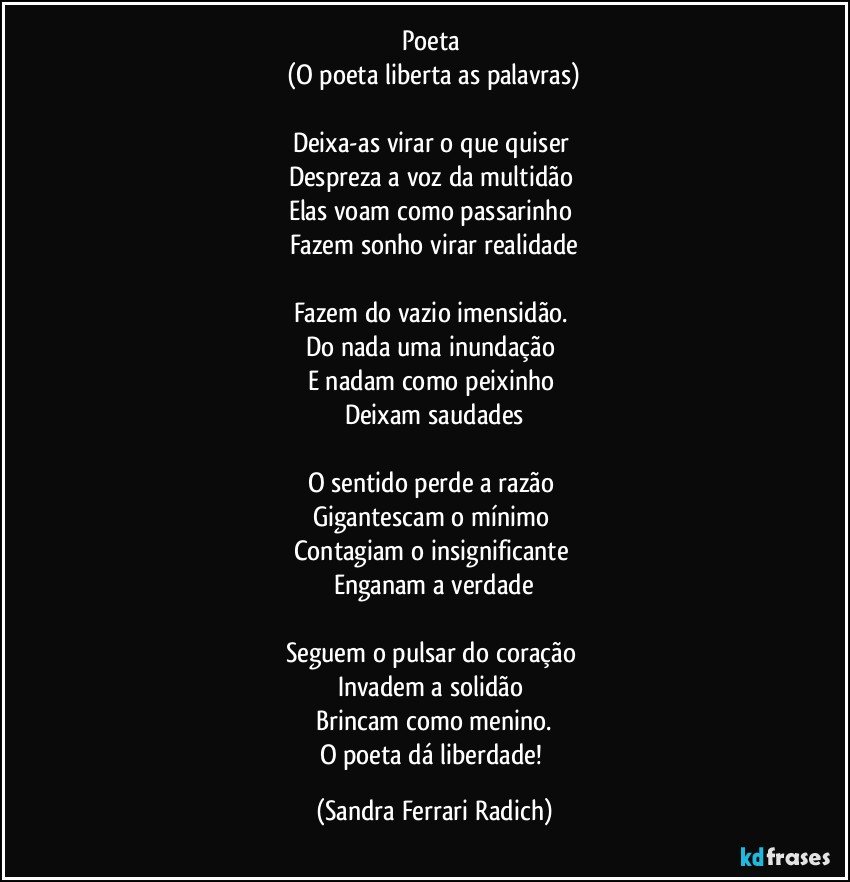 Poeta 
(O poeta liberta as palavras)

Deixa-as virar o que quiser 
Despreza a voz da multidão 
Elas voam como passarinho 
Fazem sonho virar realidade

Fazem do vazio imensidão. 
Do nada uma inundação 
E nadam como peixinho 
Deixam saudades

O sentido perde a razão 
Gigantescam o mínimo 
Contagiam o insignificante 
Enganam a verdade

Seguem o pulsar do coração 
Invadem a solidão 
Brincam como menino.
O poeta dá liberdade! (Sandra Ferrari Radich)