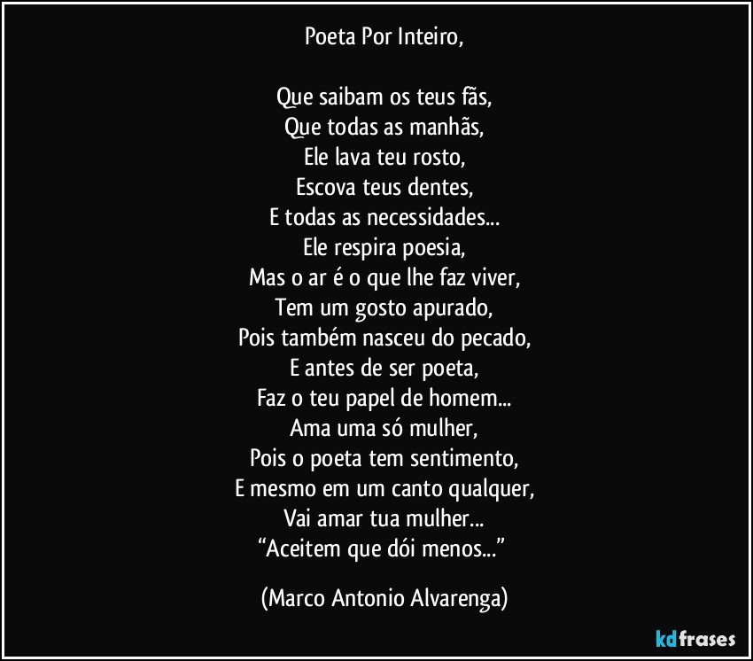 Poeta Por Inteiro,

Que saibam os teus fãs,
Que todas as manhãs,
Ele lava teu rosto,
Escova teus dentes,
E todas as necessidades...
Ele respira poesia,
Mas o ar é o que lhe faz viver,
Tem um gosto apurado,
Pois também nasceu do pecado,
E antes de ser poeta,
Faz o teu papel de homem...
Ama uma só mulher,
Pois o poeta tem sentimento,
E mesmo em um canto qualquer,
Vai amar tua mulher...
“Aceitem que dói menos...” (Marco Antonio Alvarenga)