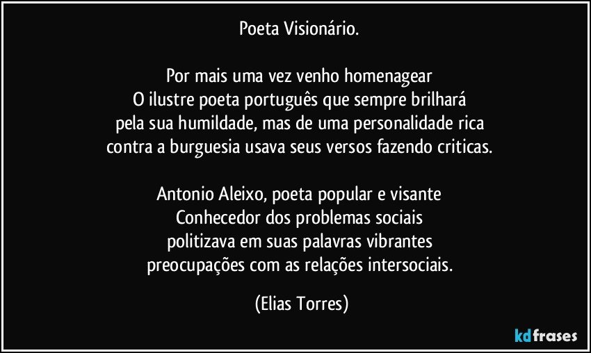 Poeta Visionário. 
 
Por mais uma vez venho homenagear 
O ilustre poeta português que sempre brilhará 
pela sua humildade, mas de uma personalidade rica 
contra a burguesia usava seus versos fazendo criticas. 
 
Antonio Aleixo, poeta popular e visante 
Conhecedor dos problemas sociais 
politizava em suas palavras vibrantes 
preocupações com as relações intersociais. (Elias Torres)