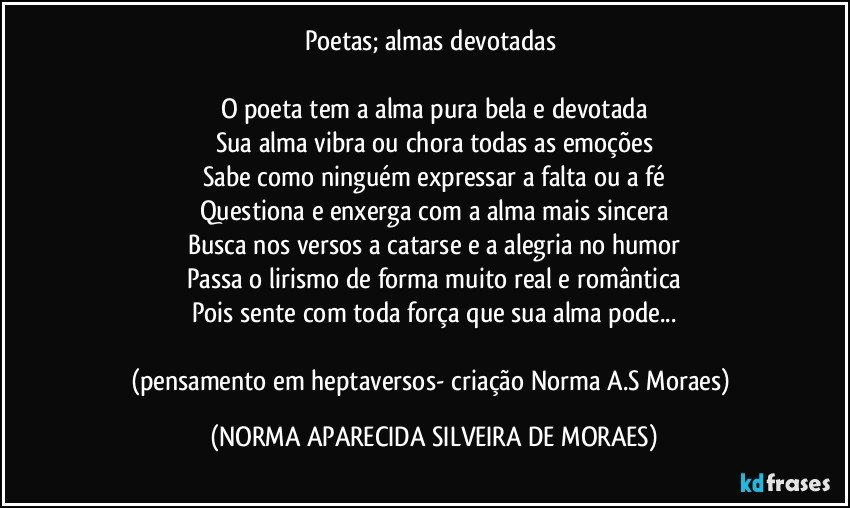 Poetas; almas devotadas 

O poeta tem a alma pura bela e devotada
Sua alma vibra ou chora todas as emoções
Sabe como ninguém expressar a falta ou a fé
Questiona e enxerga com a alma mais sincera
Busca nos versos a catarse e a alegria no humor
Passa o lirismo de forma muito real e romântica
Pois sente com toda força que sua alma pode...

(pensamento em heptaversos- criação Norma A.S Moraes) (NORMA APARECIDA SILVEIRA DE MORAES)