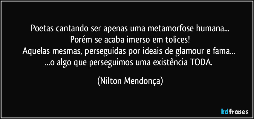 Poetas cantando ser apenas uma metamorfose humana...
Porém se acaba imerso em tolices!
Aquelas mesmas, perseguidas por ideais de glamour e fama... 
...o algo que perseguimos uma existência TODA. (Nilton Mendonça)