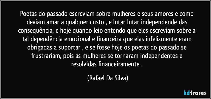 Poetas do passado escreviam sobre mulheres e seus amores e como deviam amar a qualquer custo , e lutar  lutar independende das consequência, e hoje quando leio entendo que eles escreviam sobre a tal dependência emocional e financeira que elas infelizmente eram obrigadas a suportar , e se fosse hoje os poetas do passado se frustrariam, pois as mulheres se tornaram independentes e resolvidas financeiramente . (Rafael Da Silva)