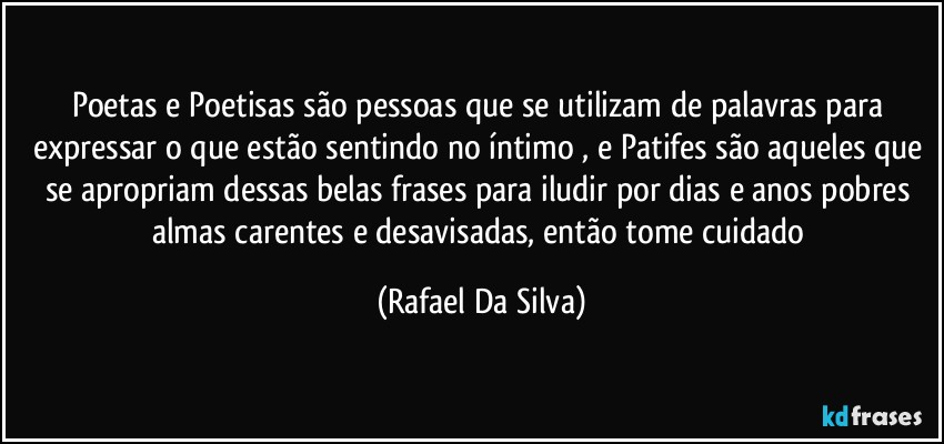 Poetas e Poetisas são pessoas que se utilizam de palavras para expressar o que estão sentindo no íntimo , e Patifes são aqueles que se apropriam dessas belas frases para iludir por dias e anos pobres almas carentes e desavisadas, então tome cuidado (Rafael Da Silva)