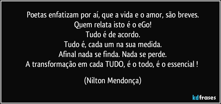 Poetas enfatizam por aí, que a vida e o amor, são breves.
Quem relata isto é o eGo!
Tudo é de acordo.
Tudo é, cada um na sua medida.
Afinal nada se finda. Nada se perde.
A transformação em cada TUDO, é o todo, é o essencial ! (Nilton Mendonça)