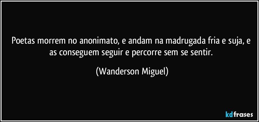 Poetas morrem no anonimato, e andam na madrugada fria e suja, e as conseguem seguir e percorre sem se sentir. (Wanderson Miguel)