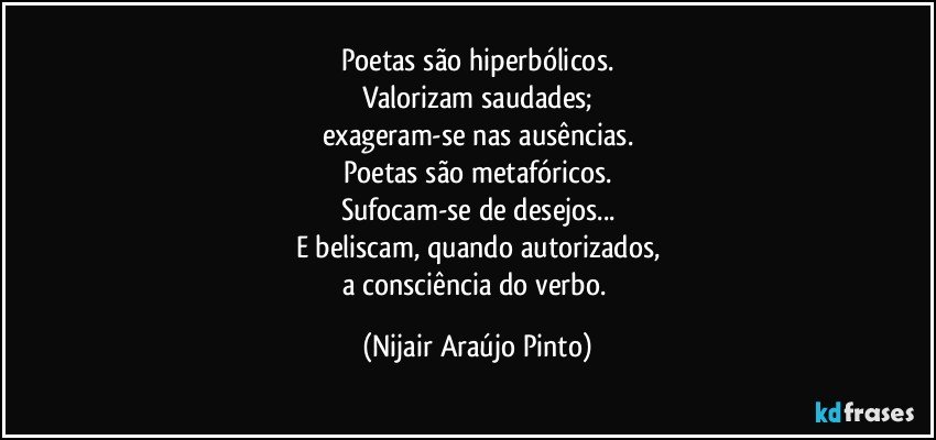 Poetas são hiperbólicos.
Valorizam saudades;
exageram-se nas ausências.
Poetas são metafóricos.
Sufocam-se de desejos...
E beliscam, quando autorizados,
a consciência do verbo. (Nijair Araújo Pinto)