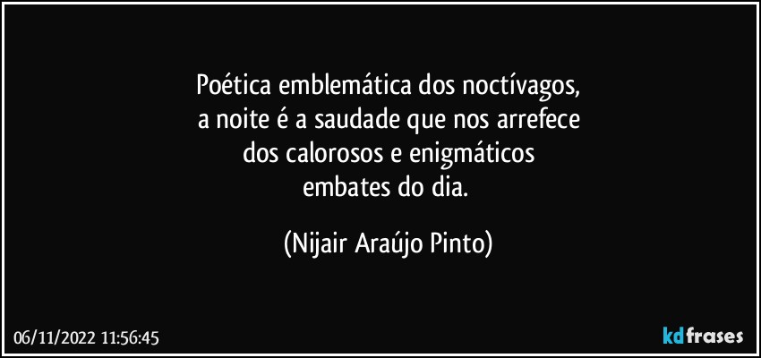 Poética emblemática dos noctívagos,
a noite é a saudade que nos arrefece
dos calorosos e enigmáticos
embates do dia. (Nijair Araújo Pinto)