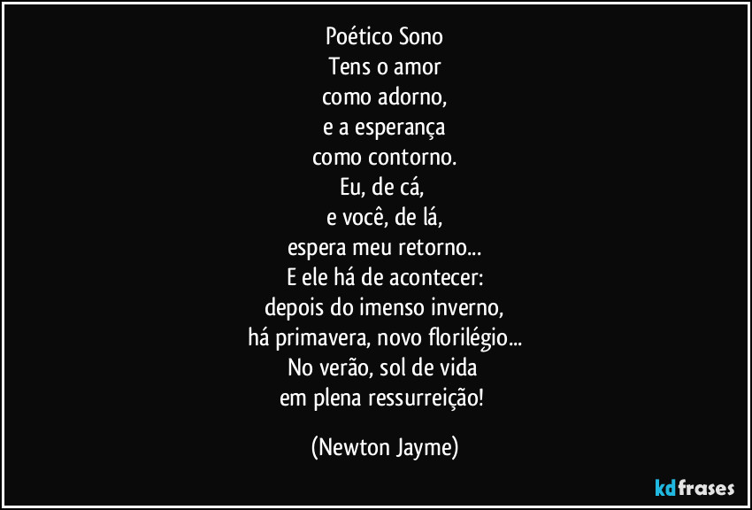 Poético Sono
Tens o amor
como adorno,
e a esperança
como contorno.
Eu, de cá, 
e você, de lá,
espera meu retorno...
E ele há de acontecer:
depois do imenso inverno,
há primavera, novo florilégio...
No verão, sol de vida 
em plena ressurreição! (Newton Jayme)