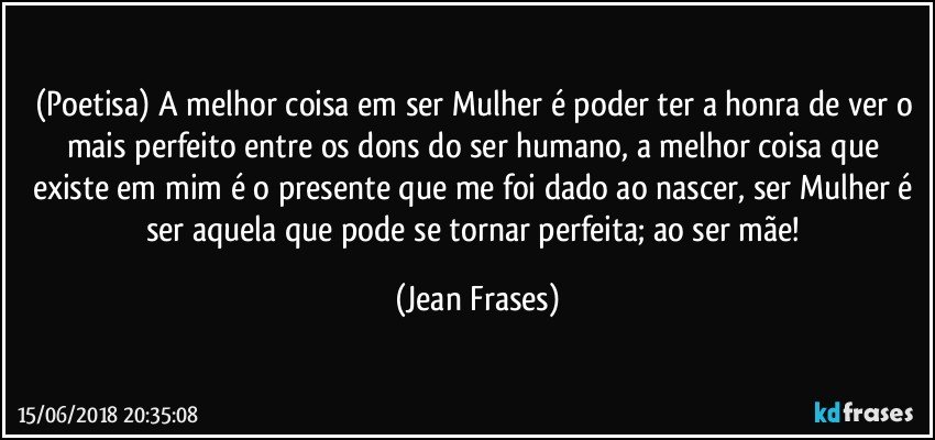 (Poetisa) A melhor coisa em ser Mulher é poder ter a honra de ver o mais perfeito entre os dons do ser humano, a melhor coisa que existe em mim é o presente que me foi dado ao nascer, ser Mulher é ser aquela que pode se tornar perfeita; ao ser mãe! (Jean Frases)