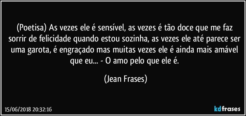 (Poetisa) As vezes ele é sensível, as vezes é tão doce que me faz sorrir de felicidade quando estou sozinha, as vezes ele até parece ser uma garota, é engraçado mas muitas vezes ele é ainda mais amável que eu... - O amo pelo que ele é. (Jean Frases)