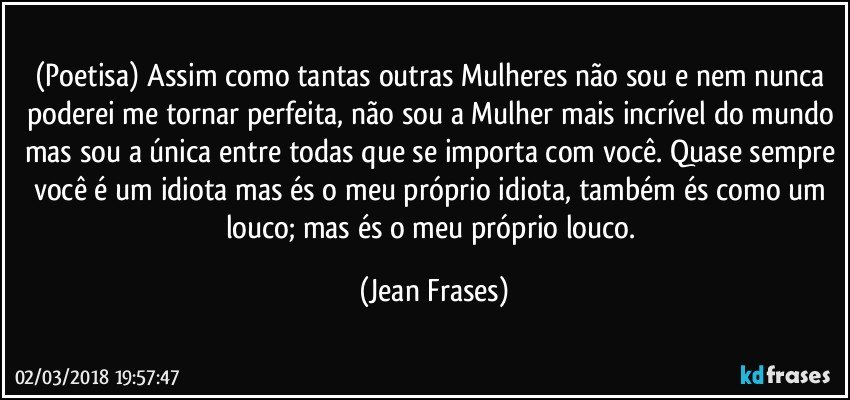 (Poetisa) Assim como tantas outras Mulheres não sou e nem nunca poderei me tornar perfeita, não sou a Mulher mais incrível do mundo mas sou a única entre todas que se importa com você. Quase sempre você é um idiota mas és o meu próprio idiota, também és como um louco; mas és o meu próprio louco. (Jean Frases)