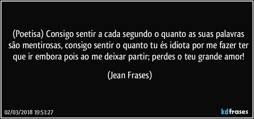 (Poetisa) Consigo sentir a cada segundo o quanto as suas palavras são mentirosas, consigo sentir o quanto tu és idiota por me fazer ter que ir embora pois ao me deixar partir; perdes o teu grande amor! (Jean Frases)