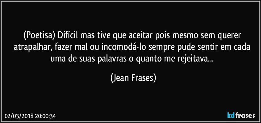 (Poetisa) Difícil mas tive que aceitar pois mesmo sem querer atrapalhar, fazer mal ou incomodá-lo sempre pude sentir em cada uma de suas palavras o quanto me rejeitava... (Jean Frases)