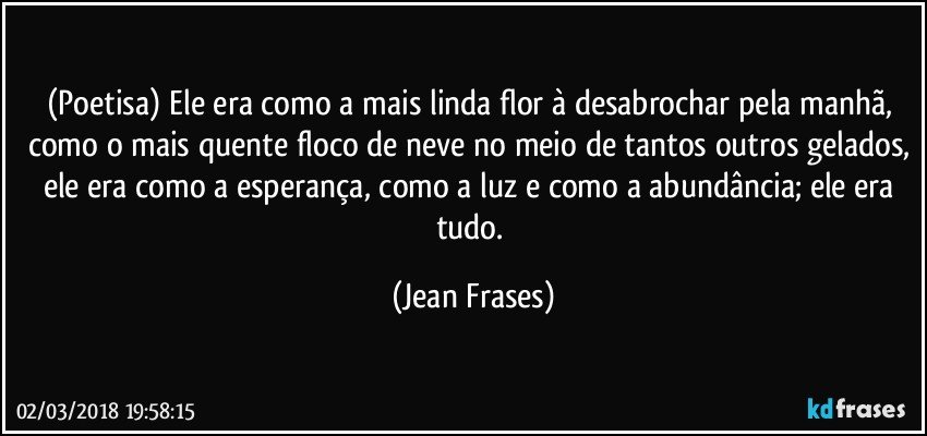 (Poetisa) Ele era como a mais linda flor à desabrochar pela manhã, como o mais quente floco de neve no meio de tantos outros gelados, ele era como a esperança, como a luz e como a abundância; ele era tudo. (Jean Frases)