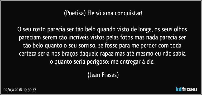 (Poetisa) Ele só ama conquistar!

O seu rosto parecia ser tão belo quando visto de longe, os seus olhos pareciam serem tão incríveis vistos pelas fotos mas nada parecia ser tão belo quanto o seu sorriso, se fosse para me perder com toda certeza seria nos braços daquele rapaz mas até mesmo eu não sabia o quanto seria perigoso; me entregar à ele. (Jean Frases)