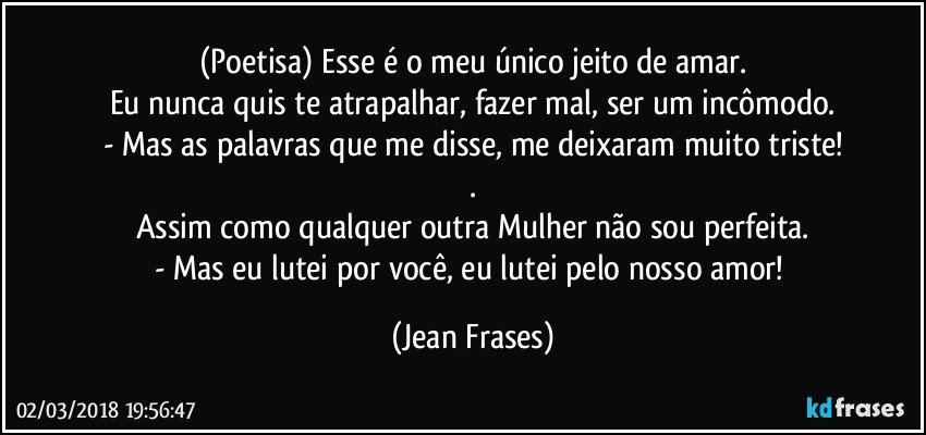 (Poetisa) Esse é o meu único jeito de amar.
Eu nunca quis te atrapalhar, fazer mal, ser um incômodo.
- Mas as palavras que me disse, me deixaram muito triste!
.
Assim como qualquer outra Mulher não sou perfeita.
- Mas eu lutei por você, eu lutei pelo nosso amor! (Jean Frases)