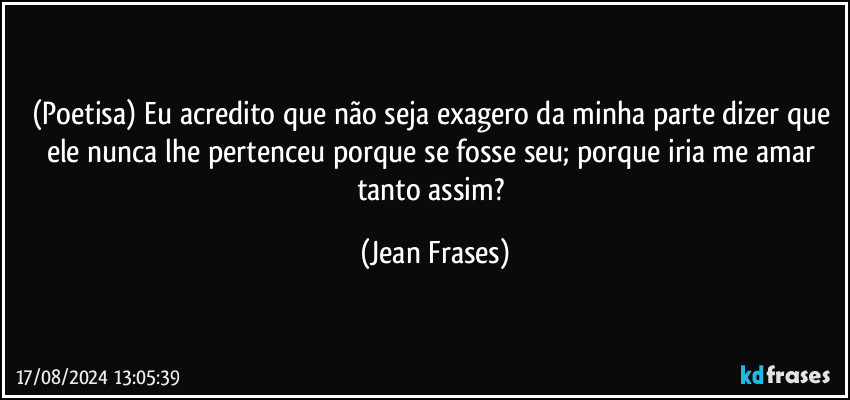 (Poetisa)  Eu acredito que não seja exagero da minha parte dizer que ele nunca lhe pertenceu porque se fosse seu; porque iria me amar tanto assim? (Jean Frases)