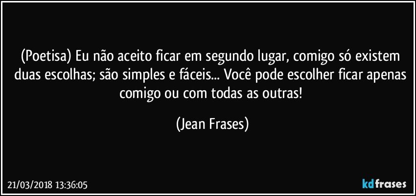 (Poetisa) Eu não aceito ficar em segundo lugar, comigo só existem duas escolhas; são simples e fáceis... Você pode escolher ficar apenas comigo ou com todas as outras! (Jean Frases)