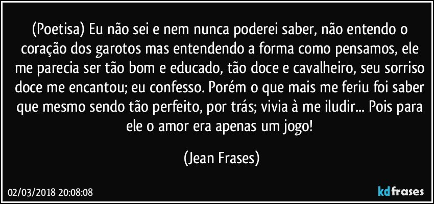 (Poetisa) Eu não sei e nem nunca poderei saber, não entendo o coração dos garotos mas entendendo a forma como pensamos, ele me parecia ser tão bom e educado, tão doce e cavalheiro, seu sorriso doce me encantou; eu confesso. Porém o que mais me feriu foi saber que mesmo sendo tão perfeito, por trás; vivia à me iludir... Pois para ele o amor era apenas um jogo! (Jean Frases)