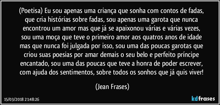 (Poetisa) Eu sou apenas uma criança que sonha com contos de fadas, que cria histórias sobre fadas, sou apenas uma garota que nunca encontrou um amor mas que já se apaixonou várias e várias vezes, sou uma moça que teve o primeiro amor aos quatros anos de idade mas que nunca foi julgada por isso, sou uma das poucas garotas que criou suas poesias por amar demais o seu belo e perfeito príncipe encantado, sou uma das poucas que teve a honra de poder escrever, com ajuda dos sentimentos, sobre todos os sonhos que já quis viver! (Jean Frases)