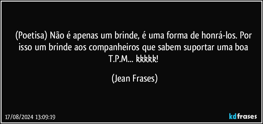 (Poetisa)  Não é apenas um brinde, é uma forma de honrá-los. Por isso um brinde aos companheiros que sabem suportar uma boa T.P.M... kkkkk! (Jean Frases)