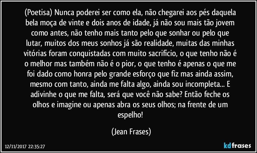 (Poetisa) Nunca poderei ser como ela, não chegarei aos pés daquela bela moça de vinte e dois anos de idade, já não sou mais tão jovem como antes, não tenho mais tanto pelo que sonhar ou pelo que lutar, muitos dos meus sonhos já são realidade, muitas das minhas vitórias foram conquistadas com muito sacrifício, o que tenho não é o melhor mas também não é o pior, o que tenho é apenas o que me foi dado como honra pelo grande esforço que fiz mas ainda assim, mesmo com tanto, ainda me falta algo, ainda sou incompleta... E adivinhe o que me falta, será que você não sabe? Então feche os olhos e imagine ou apenas abra os seus olhos; na frente de um espelho! (Jean Frases)