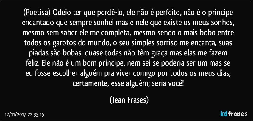 (Poetisa) Odeio ter que perdê-lo, ele não é perfeito, não é o príncipe encantado que sempre sonhei mas é nele que existe os meus sonhos, mesmo sem saber ele me completa, mesmo sendo o mais bobo entre todos os garotos do mundo, o seu simples sorriso me encanta, suas piadas são bobas, quase todas não têm graça mas elas me fazem feliz. Ele não é um bom príncipe, nem sei se poderia ser um mas se eu fosse escolher alguém pra viver comigo por todos os meus dias, certamente, esse alguém; seria você! (Jean Frases)