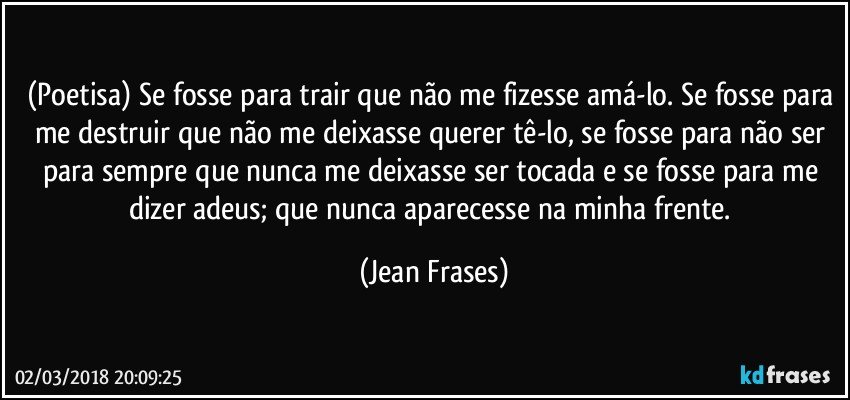 (Poetisa) Se fosse para trair que não me fizesse amá-lo. Se fosse para me destruir que não me deixasse querer tê-lo, se fosse para não ser para sempre que nunca me deixasse ser tocada e se fosse para me dizer adeus; que nunca aparecesse na minha frente. (Jean Frases)