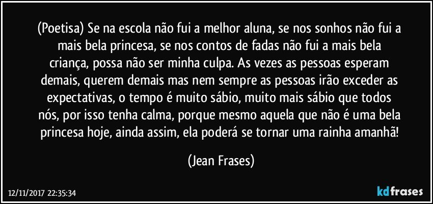 (Poetisa) Se na escola não fui a melhor aluna, se nos sonhos não fui a mais bela princesa, se nos contos de fadas não fui a mais bela criança, possa não ser minha culpa. As vezes as pessoas esperam demais, querem demais mas nem sempre as pessoas irão exceder as expectativas, o tempo é muito sábio, muito mais sábio que todos nós, por isso tenha calma, porque mesmo aquela que não é uma bela princesa hoje, ainda assim, ela poderá se tornar uma rainha amanhã! (Jean Frases)