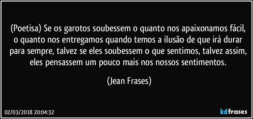 (Poetisa) Se os garotos soubessem o quanto nos apaixonamos fácil, o quanto nos entregamos quando temos a ilusão de que irá durar para sempre, talvez se eles soubessem o que sentimos, talvez assim, eles pensassem um pouco mais nos nossos sentimentos. (Jean Frases)