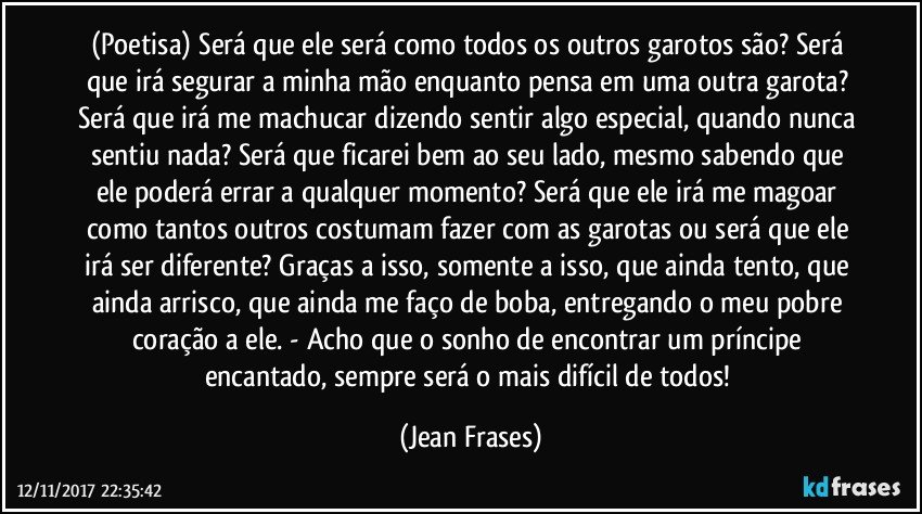 (Poetisa) Será que ele será como todos os outros garotos são? Será que irá segurar a minha mão enquanto pensa em uma outra garota? Será que irá me machucar dizendo sentir algo especial, quando nunca sentiu nada? Será que ficarei bem ao seu lado, mesmo sabendo que ele poderá errar a qualquer momento? Será que ele irá me magoar como tantos outros costumam fazer com as garotas ou será que ele irá ser diferente? Graças a isso, somente a isso, que ainda tento, que ainda arrisco, que ainda me faço de boba, entregando o meu pobre coração a ele. - Acho que o sonho de encontrar um príncipe encantado, sempre será o mais difícil de todos! (Jean Frases)