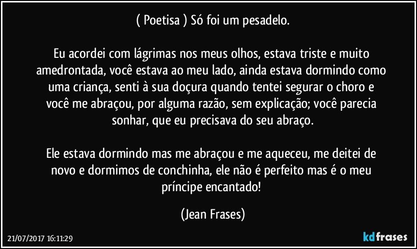 ( Poetisa ) Só foi um pesadelo.

Eu acordei com lágrimas nos meus olhos, estava triste e muito amedrontada, você estava ao meu lado, ainda estava dormindo como uma criança, senti à sua doçura quando tentei segurar o choro e você me abraçou, por alguma razão, sem explicação; você parecia sonhar, que eu precisava do seu abraço.

Ele estava dormindo mas me abraçou e me aqueceu, me deitei de novo e dormimos de conchinha, ele não é perfeito mas é o meu príncipe encantado! (Jean Frases)