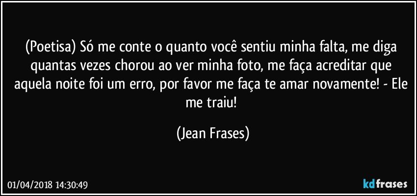 (Poetisa) Só me conte o quanto você sentiu minha falta, me diga quantas vezes chorou ao ver minha foto, me faça acreditar que aquela noite foi um erro, por favor me faça te amar novamente! - Ele me traiu! (Jean Frases)