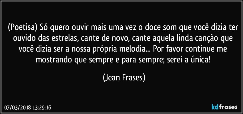 (Poetisa) Só quero ouvir mais uma vez o doce som que você dizia ter ouvido das estrelas, cante de novo, cante aquela linda canção que você dizia ser a nossa própria melodia... Por favor continue me mostrando que sempre e para sempre; serei a única! (Jean Frases)