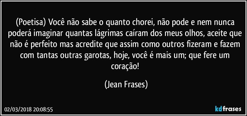 (Poetisa) Você não sabe o quanto chorei, não pode e nem nunca poderá imaginar quantas lágrimas caíram dos meus olhos, aceite que não é perfeito mas acredite que assim como outros fizeram e fazem com tantas outras garotas, hoje, você é mais um; que fere um coração! (Jean Frases)