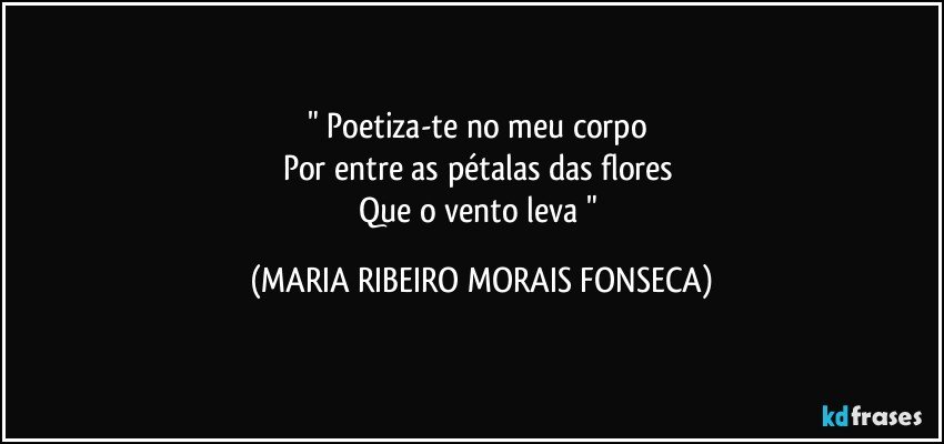 " Poetiza-te no meu corpo 
Por  entre as pétalas das flores 
Que o vento leva  " (MARIA RIBEIRO MORAIS FONSECA)