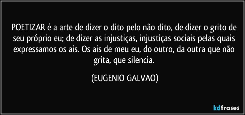 POETIZAR é a arte de dizer o dito pelo não dito, de dizer o grito de seu próprio eu; de dizer as injustiças, injustiças sociais pelas quais expressamos os ais. Os ais de meu eu, do outro, da outra que não grita, que silencia. (EUGENIO GALVAO)