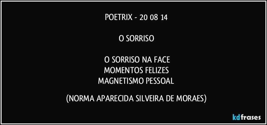 POETRIX - 20/08/14

O SORRISO

 O SORRISO NA FACE
MOMENTOS FELIZES
 MAGNETISMO PESSOAL (NORMA APARECIDA SILVEIRA DE MORAES)