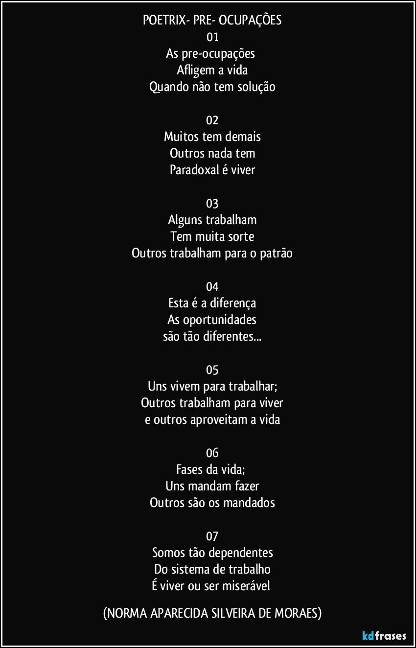 POETRIX- PRE- OCUPAÇÕES
01
As pre-ocupações 
Afligem a vida
Quando não tem solução

02
Muitos tem demais
Outros nada tem
Paradoxal é viver

03
Alguns trabalham
Tem muita sorte
Outros trabalham para o patrão

04
Esta é a diferença
As oportunidades
são tão diferentes...

05
Uns vivem para trabalhar;
Outros trabalham para viver
e outros aproveitam a vida

06
Fases da vida; 
Uns mandam fazer
Outros são os mandados

07
Somos tão dependentes
Do sistema de trabalho
É viver ou ser miserável (NORMA APARECIDA SILVEIRA DE MORAES)