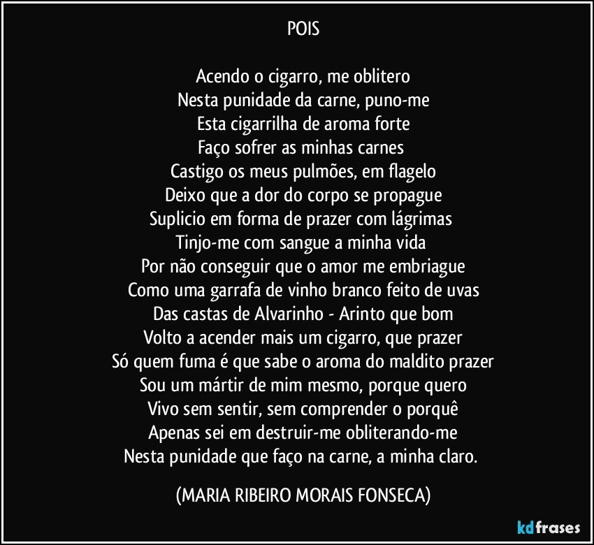 POIS

Acendo o cigarro, me oblitero
Nesta punidade da carne, puno-me
Esta cigarrilha de aroma forte
Faço sofrer as minhas carnes 
Castigo os meus pulmões, em flagelo
Deixo que a dor do corpo se propague
Suplicio em forma de prazer com lágrimas 
Tinjo-me com sangue a minha vida 
Por não conseguir que o amor me embriague
Como uma garrafa de vinho branco feito de uvas
Das castas de Alvarinho - Arinto que bom
Volto a acender mais um cigarro, que prazer
Só quem fuma é que sabe o aroma do maldito prazer
Sou um mártir de mim mesmo, porque quero
Vivo sem sentir, sem comprender o porquê
Apenas sei em destruir-me obliterando-me
Nesta punidade que faço na carne, a minha claro. (MARIA RIBEIRO MORAIS FONSECA)