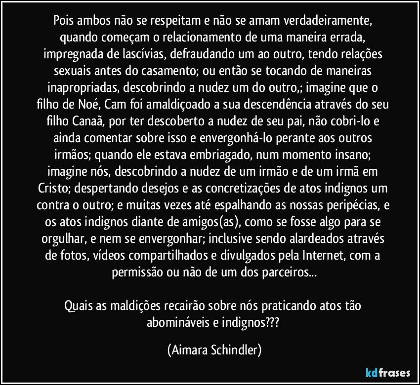 Pois ambos não se respeitam e não se amam verdadeiramente, quando começam o relacionamento de uma maneira errada, impregnada de lascívias, defraudando um ao outro, tendo relações sexuais antes do casamento; ou então se tocando de maneiras inapropriadas,  descobrindo a nudez um do outro,; imagine que o filho de Noé, Cam foi amaldiçoado a sua descendência através do seu filho Canaã, por ter descoberto a nudez de seu pai, não cobri-lo e ainda comentar sobre isso e envergonhá-lo perante aos outros irmãos; quando ele estava embriagado, num momento insano; imagine nós, descobrindo a nudez de um irmão e de um irmã em Cristo; despertando desejos e as concretizações de atos indignos um contra o outro; e muitas vezes até espalhando as nossas peripécias, e os atos indignos diante de amigos(as), como se fosse algo para se orgulhar, e nem se envergonhar; inclusive sendo alardeados através de fotos, vídeos compartilhados e divulgados pela Internet, com a permissão ou não de um dos parceiros...

Quais as maldições recairão sobre nós praticando atos tão abomináveis e indignos??? (Aimara Schindler)