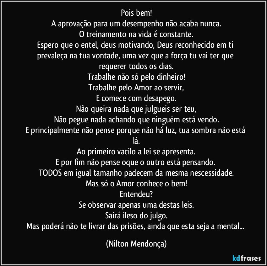 Pois bem!
A aprovação para um desempenho não acaba nunca.
O treinamento na vida é constante.
Espero que o entel, deus motivando, Deus reconhecido em ti prevaleça na tua vontade, uma vez que a força tu vai ter que requerer todos os dias.
Trabalhe não só pelo dinheiro!
Trabalhe pelo Amor ao servir,
E comece com desapego.
Não queira nada que julgueis ser teu,
Não pegue nada achando que ninguém está vendo.
E principalmente não pense porque não há luz, tua sombra não está lá.
Ao primeiro vacilo a lei se apresenta.
E por fim não pense oque o outro está pensando. 
TODOS em igual tamanho padecem da mesma nescessidade.
Mas só o Amor conhece o bem!
Entendeu?
Se observar apenas uma destas leis.
Sairá ileso do julgo.
Mas poderá não te livrar das prisões, ainda que esta seja a mental... (Nilton Mendonça)