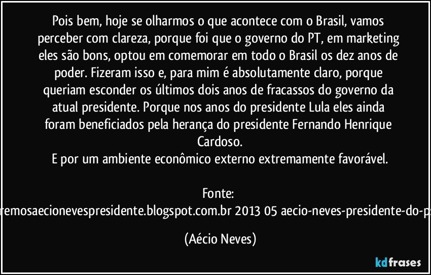 Pois bem, hoje se olharmos o que acontece com o Brasil, vamos perceber com clareza, porque foi que o governo do PT, em marketing eles são bons, optou em comemorar em todo o Brasil os dez anos de poder. Fizeram isso e, para mim é absolutamente claro, porque queriam esconder os últimos dois anos de fracassos do governo da atual presidente. Porque nos anos do presidente Lula eles ainda foram beneficiados pela herança do presidente Fernando Henrique Cardoso.
E por um ambiente econômico externo extremamente favorável.

Fonte: http://www.queremosaecionevespresidente.blogspot.com.br/2013/05/aecio-neves-presidente-do-psdb-estreia.html (Aécio Neves)