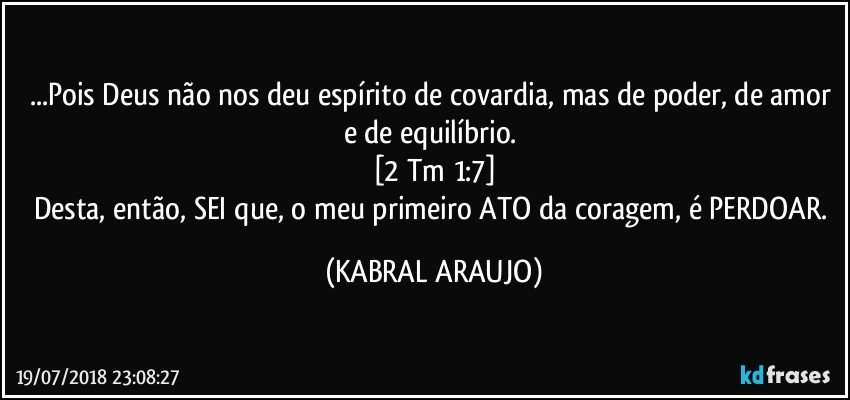 ...Pois Deus não nos deu espírito de covardia, mas de poder, de amor e de equilíbrio. 
[2 Tm 1:7]
Desta, então, SEI que, o meu primeiro ATO da coragem, é PERDOAR. (KABRAL ARAUJO)