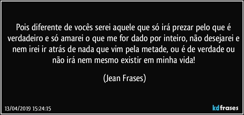 Pois diferente de vocês serei aquele que só irá prezar pelo que é verdadeiro e só amarei o que me for dado por inteiro, não desejarei e nem irei ir atrás de nada que vim pela metade, ou é de verdade ou não irá nem mesmo existir em minha vida! (Jean Frases)