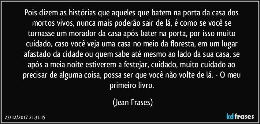 Pois dizem as histórias que aqueles que batem na porta da casa dos mortos vivos, nunca mais poderão sair de lá, é como se você se tornasse um morador da casa após bater na porta, por isso muito cuidado, caso você veja uma casa no meio da floresta, em um lugar afastado da cidade ou quem sabe até mesmo ao lado da sua casa, se após a meia noite estiverem a festejar, cuidado, muito cuidado ao precisar de alguma coisa, possa ser que você não volte de lá. - O meu primeiro livro. (Jean Frases)